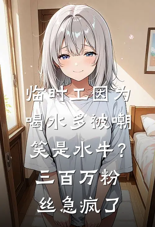 临时工因为喝水多被嘲笑是水牛？三百万粉丝急疯了叶春华叶姐热门的小说_免费小说临时工因为喝水多被嘲笑是水牛？三百万粉丝急疯了(叶春华叶姐)